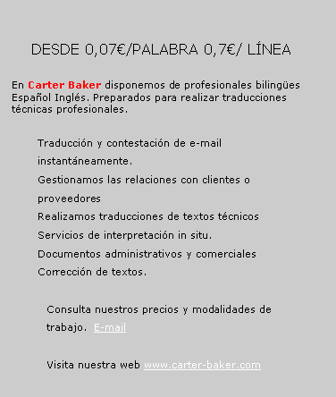 Cuadro de texto: 	       DESDE 0,07�/PALABRA 0,7�/ L�NEA		En Carter Baker disponemos de profesionales biling�es Espa�ol Ingl�s. Preparados para realizar traducciones t�cnicas profesionales. Traducci�n y contestaci�n de e-mail instant�neamente.Gestionamos las relaciones con clientes o proveedoresRealizamos traducciones de textos t�cnicosServicios de interpretaci�n in situ.Documentos administrativos y comercialesCorrecci�n de textos.Consulta nuestros precios y modalidades de trabajo.  E-mailVisita nuestra web www.carter-baker.com 