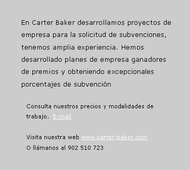 Cuadro de texto: En Carter Baker desarrollamos proyectos de empresa para la solicitud de subvenciones, tenemos amplia experiencia. Hemos desarrollado planes de empresa ganadores de premios y obteniendo excepcionales porcentajes de subvenci�nConsulta nuestros precios y modalidades de trabajo.  E-mailVisita nuestra web www.carter-baker.com O ll�manos al 902 510 723